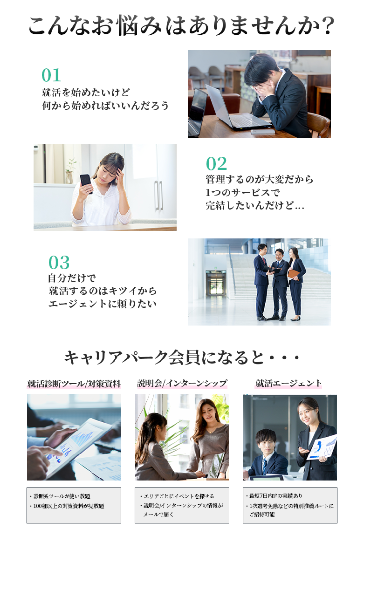 こんなお悩みはありませんか?
01
就活を始めたいけど
何から始めればいいんだろう
03
自分だけで
就活するのはキツイから
エージェントに頼りたい
02
管理するのが大変だから
1つのサービスで
完結したいんだけど...
キャリアパーク会員になると・・・
就活診断ツール対策資料 説明会/インターンシップ
就活エージェント
・診断系ツールが使い放題
エリアごとにイベントを探せる
100種以上の対策資料が見放題
・説明会/ インターンシップの情報が
メールで届く
・最短7日内定の実績あり
・1次選考免除などの特別推薦ルートに
ご招待可能