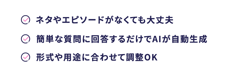 ネタやエピソードがなくても大丈夫
簡単な質問に回答するだけでAIが自動生成
○形式や用途に合わせて調整OK