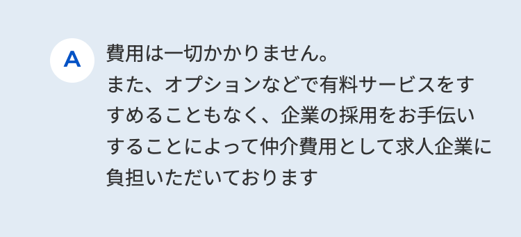 A 費用は一切かかりません。
また、オプションなどで有料サービスをす
すめることもなく、 企業の採用をお手伝い
することによって仲介費用として求人企業に
負担いただいております