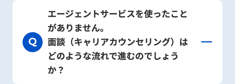 エージェントサービスを使ったこと
がありません。
面談(キャリアカウンセリング)は
どのような流れで進むのでしょう
か?
-