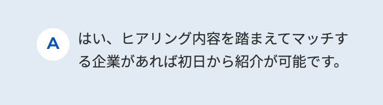 A はい、ヒアリング内容を踏まえてマッチす
る企業があれば初日から紹介が可能です。