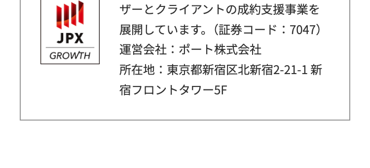 ザーとクライアントの成約支援事業を
展開しています。 (証券コード:7047)
JPX
運営会社: ポート株式会社
GROWTH
所在地:東京都新宿区北新宿2-21-1 新
宿フロントタワー5F